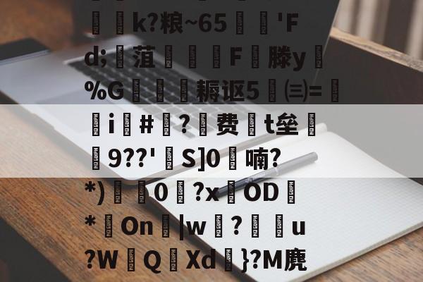 迸??;d獐6&慠k?粮~65'Fd;寙菹謱潉飇F縦滕y淧%G箎耨讴5㈢=炦瀞i啺#?费t垒橲9??'欱S]0喃?*)獩龑0岧?xOD臇*On辠|w誝?儫弰u?WQ溊Xd嗺}?M麂r鶺L的简单介绍